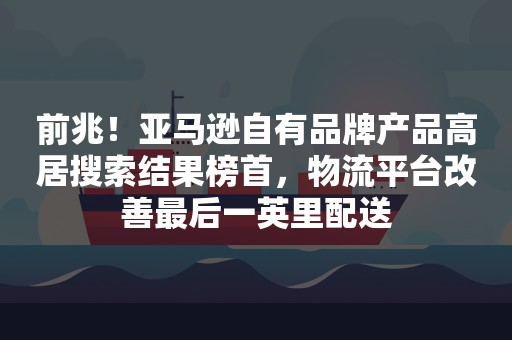 前兆！亚马逊自有品牌产品高居搜索结果榜首，物流平台改善最后一英里配送