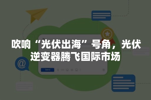 吹响“光伏出海”号角，光伏逆变器腾飞国际市场