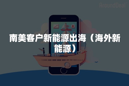 南美客户新能源出海（海外新能源）
