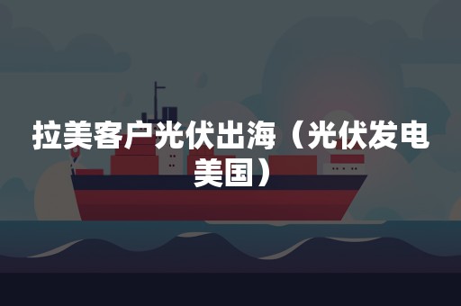 拉美客户光伏出海（光伏发电美国）