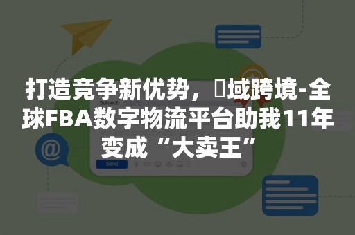 打造竞争新优势，汣域跨境-全球FBA数字物流平台助我11年变成“大卖王”