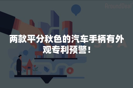 两款平分秋色的汽车手柄有外观专利预警！