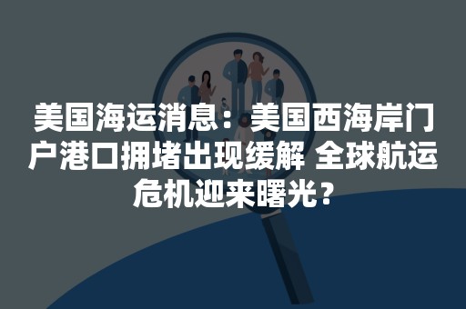 美国海运消息：美国西海岸门户港口拥堵出现缓解 全球航运危机迎来曙光？