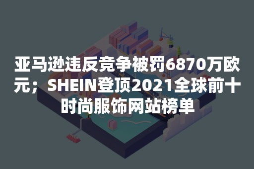 亚马逊违反竞争被罚6870万欧元；SHEIN登顶2021全球前十时尚服饰网站榜单