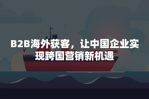B2B海外获客，让中国企业实现跨国营销新机遇