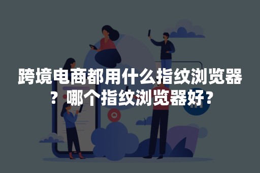 跨境电商都用什么指纹浏览器？哪个指纹浏览器好？