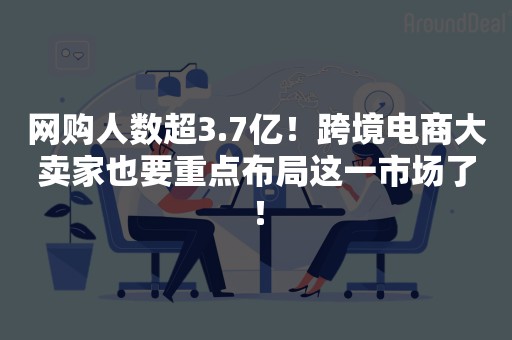 网购人数超3.7亿！跨境电商大卖家也要重点布局这一市场了！