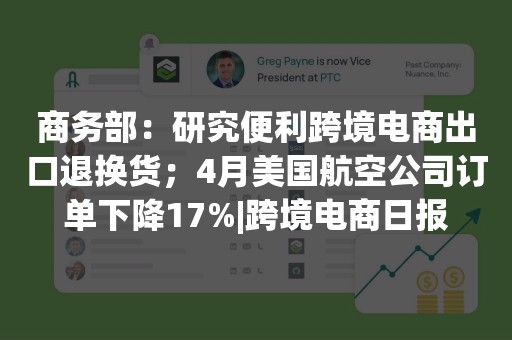 商务部：研究便利跨境电商出口退换货；4月美国航空公司订单下降17%|跨境电商日报