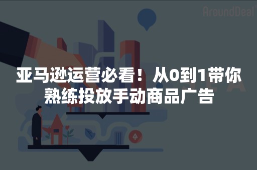 亚马逊运营必看！从0到1带你熟练投放手动商品广告
