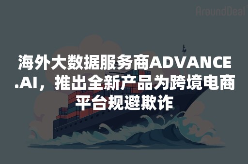 海外大数据服务商ADVANCE.AI，推出全新产品为跨境电商平台规避欺诈