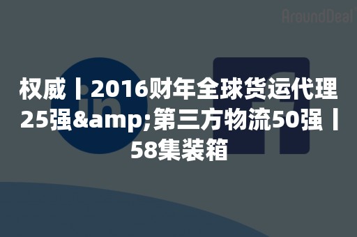 权威丨2016财年全球货运代理25强&第三方物流50强丨58集装箱