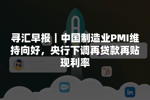 寻汇早报｜中国制造业PMI维持向好，央行下调再贷款再贴现利率