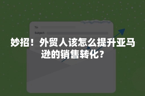 妙招！外贸人该怎么提升亚马逊的销售转化？