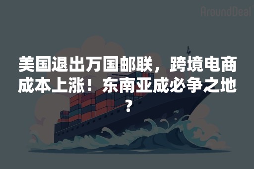 美国退出万国邮联，跨境电商成本上涨！东南亚成必争之地？