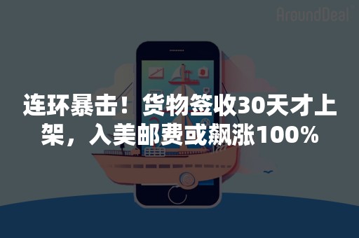 连环暴击！货物签收30天才上架，入美邮费或飙涨100%