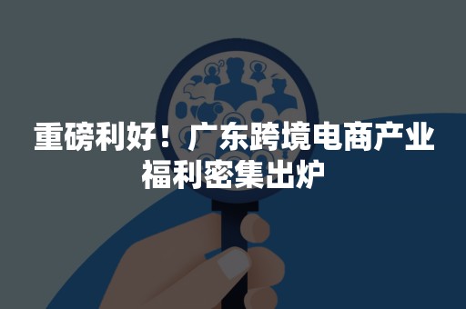 重磅利好！广东跨境电商产业福利密集出炉