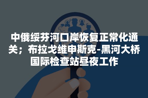 中俄绥芬河口岸恢复正常化通关；布拉戈维申斯克-黑河大桥国际检查站昼夜工作