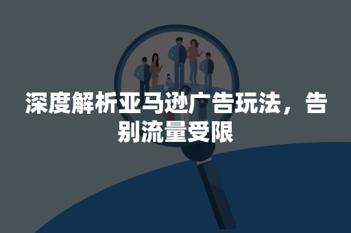 深度解析亚马逊广告玩法，告别流量受限