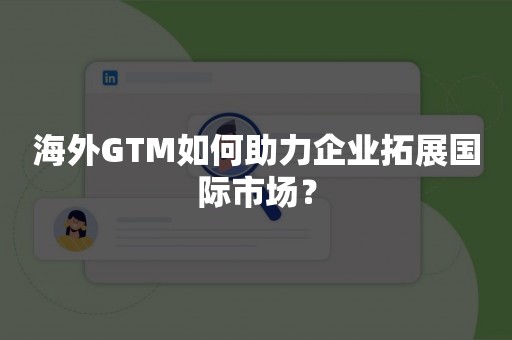 海外GTM如何助力企业拓展国际市场？