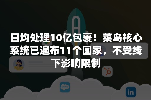 日均处理10亿包裹！菜鸟核心系统已遍布11个国家，不受线下影响限制
