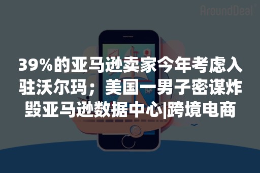 39%的亚马逊卖家今年考虑入驻沃尔玛；美国一男子密谋炸毁亚马逊数据中心|跨境电商