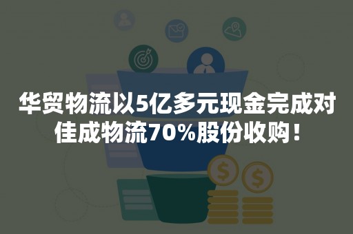 华贸物流以5亿多元现金完成对佳成物流70%股份收购！