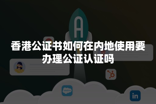 香港公证书如何在内地使用要办理公证认证吗