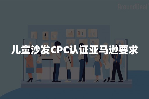 儿童沙发CPC认证亚马逊要求