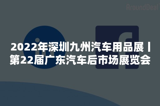 2022年深圳九州汽车用品展丨第22届广东汽车后市场展览会