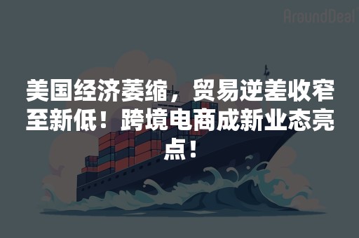 美国经济萎缩，贸易逆差收窄至新低！跨境电商成新业态亮点！