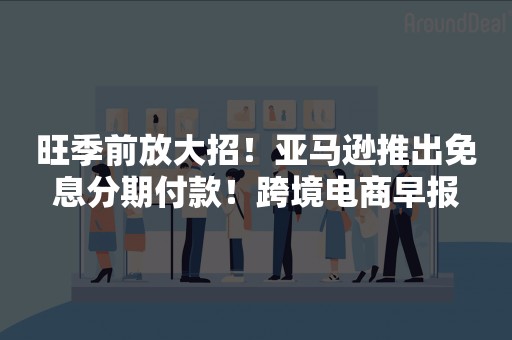 旺季前放大招！亚马逊推出免息分期付款！跨境电商早报