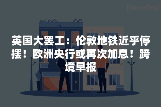 英国大罢工：伦敦地铁近乎停摆！欧洲央行或再次加息！跨境早报