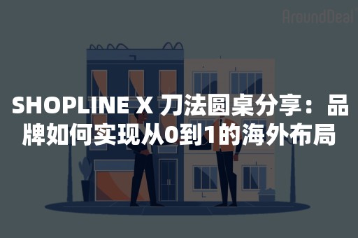 SHOPLINE X 刀法圆桌分享：品牌如何实现从0到1的海外布局