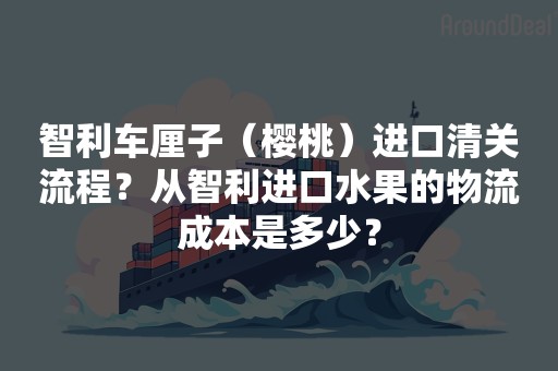 智利车厘子（樱桃）进口清关流程？从智利进口水果的物流成本是多少？