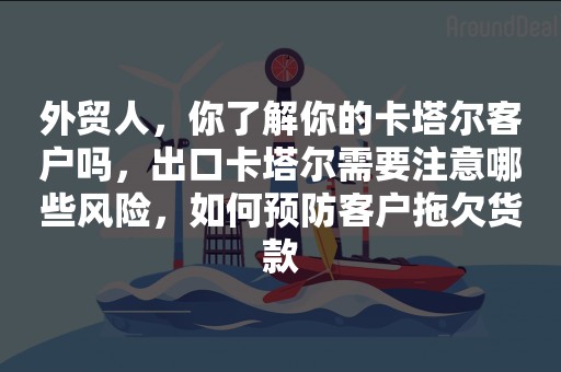 外贸人，你了解你的卡塔尔客户吗，出口卡塔尔需要注意哪些风险，如何预防客户拖欠货款