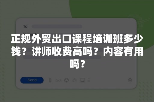 正规外贸出口课程培训班多少钱？讲师收费高吗？内容有用吗？