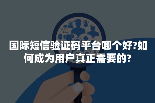 国际短信验证码平台哪个好?如何成为用户真正需要的?