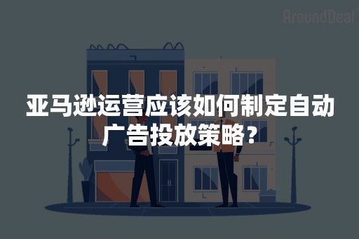 亚马逊运营应该如何制定自动广告投放策略？