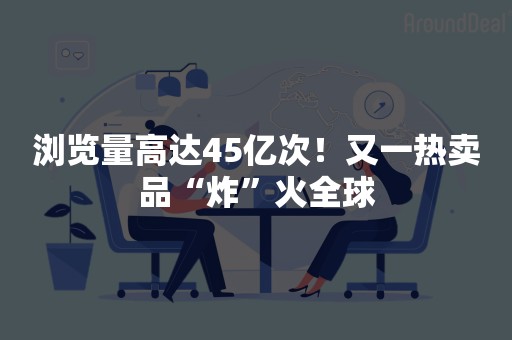 浏览量高达45亿次！又一热卖品“炸”火全球