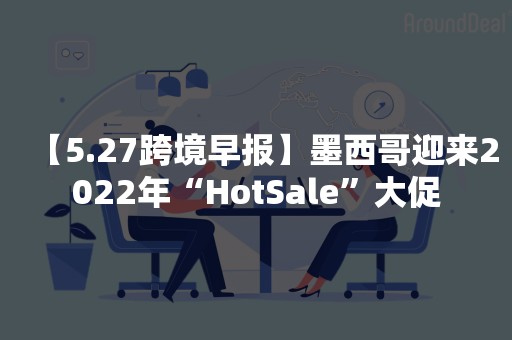 【5.27跨境早报】墨西哥迎来2022年“HotSale”大促