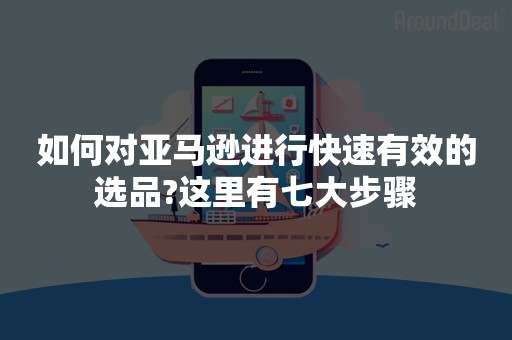 如何对亚马逊进行快速有效的选品?这里有七大步骤