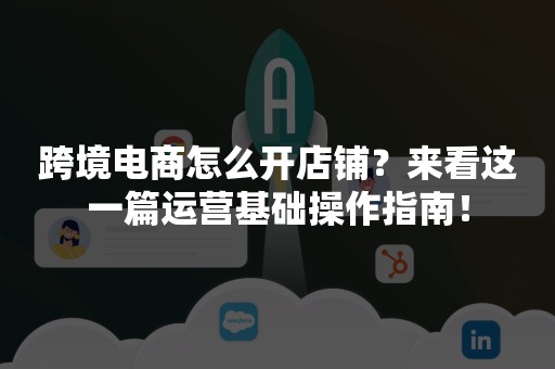 跨境电商怎么开店铺？来看这一篇运营基础操作指南！
