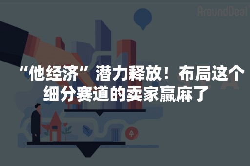 “他经济”潜力释放！布局这个细分赛道的卖家赢麻了