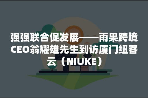 强强联合促发展——雨果跨境CEO翁耀雄先生到访厦门纽客云（NIUKE）
