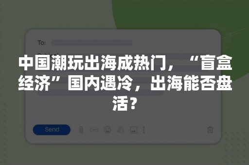 中国潮玩出海成热门，“盲盒经济”国内遇冷，出海能否盘活？