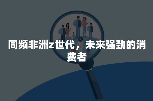 同频非洲z世代，未来强劲的消费者