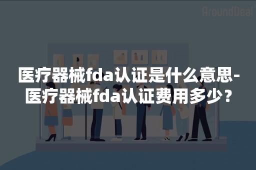 医疗器械fda认证是什么意思-医疗器械fda认证费用多少？