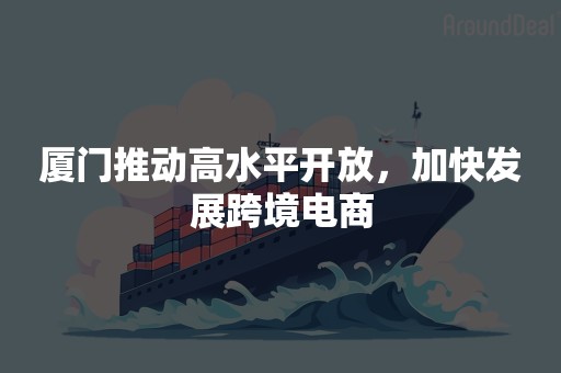 厦门推动高水平开放，加快发展跨境电商