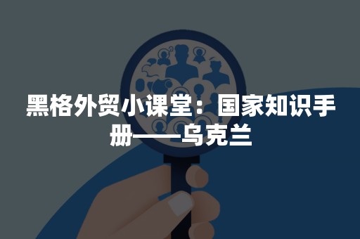 黑格外贸小课堂：国家知识手册——乌克兰