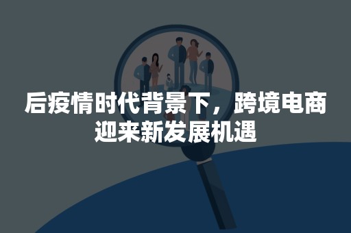 后疫情时代背景下，跨境电商迎来新发展机遇